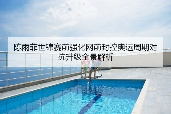 陈雨菲世锦赛前强化网前封控奥运周期对抗升级全景解析